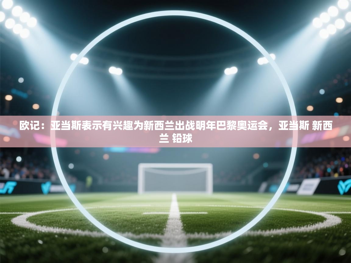 欧记:亚当斯表示有兴趣为新西兰出战明年巴黎奥运会,亚当斯 新西兰 铅球 第1张